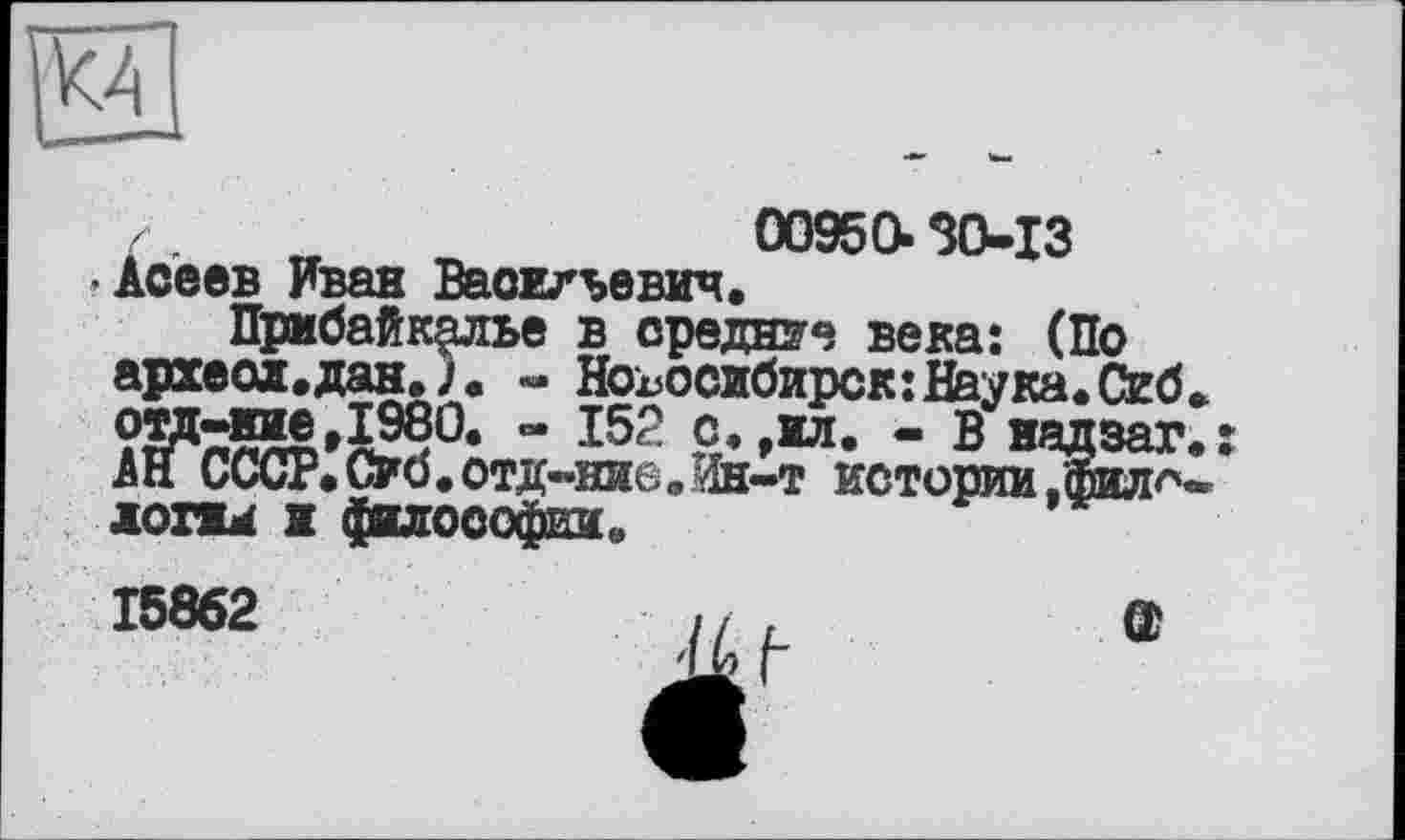 ﻿с .	00950.30-13
•Асеев Иван Васильевич.
Прибайкалье в средние века: (По археол.дан. - Новосибирск:Наука.Сиб» ом-нае.1980. - 152 с.,ил. - В надзаг.: АН СССР. Об. отд-ние „Ин-т истории .‘фило-, логжи и фшософки,
15862	// ,	GJ